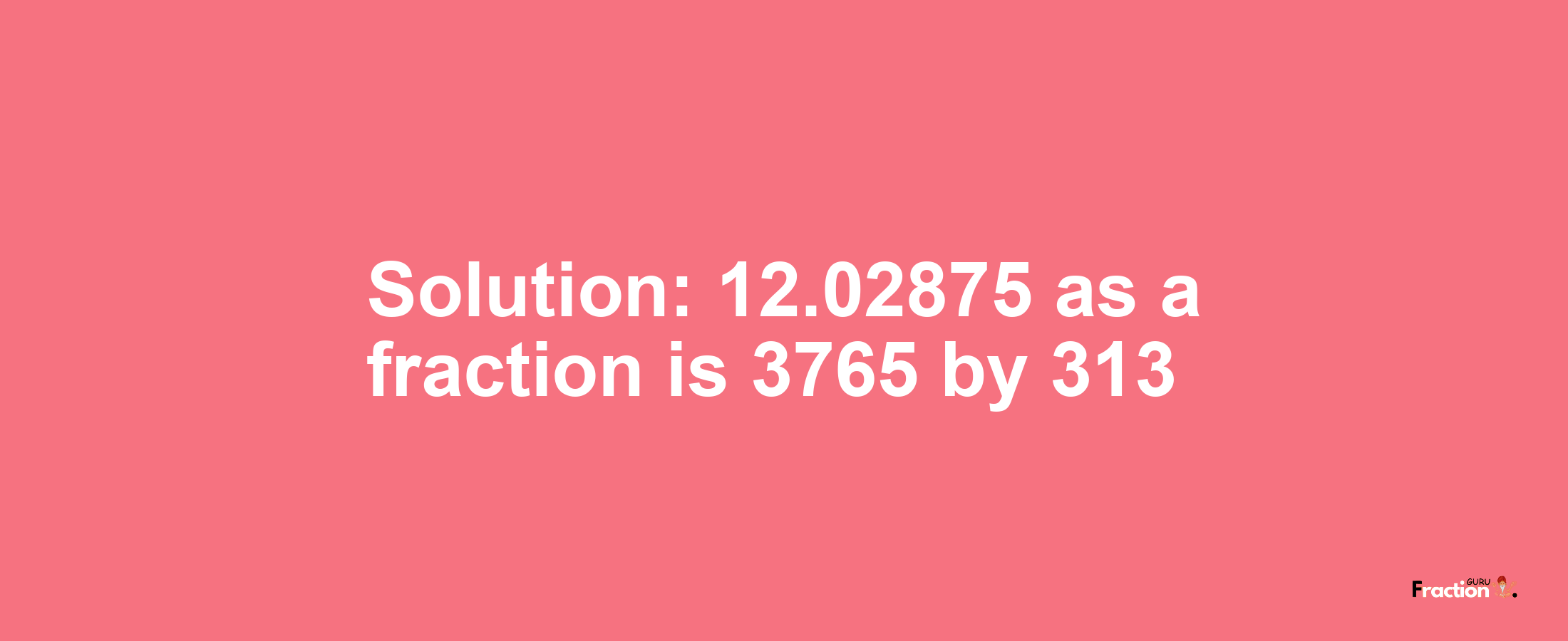 Solution:12.02875 as a fraction is 3765/313